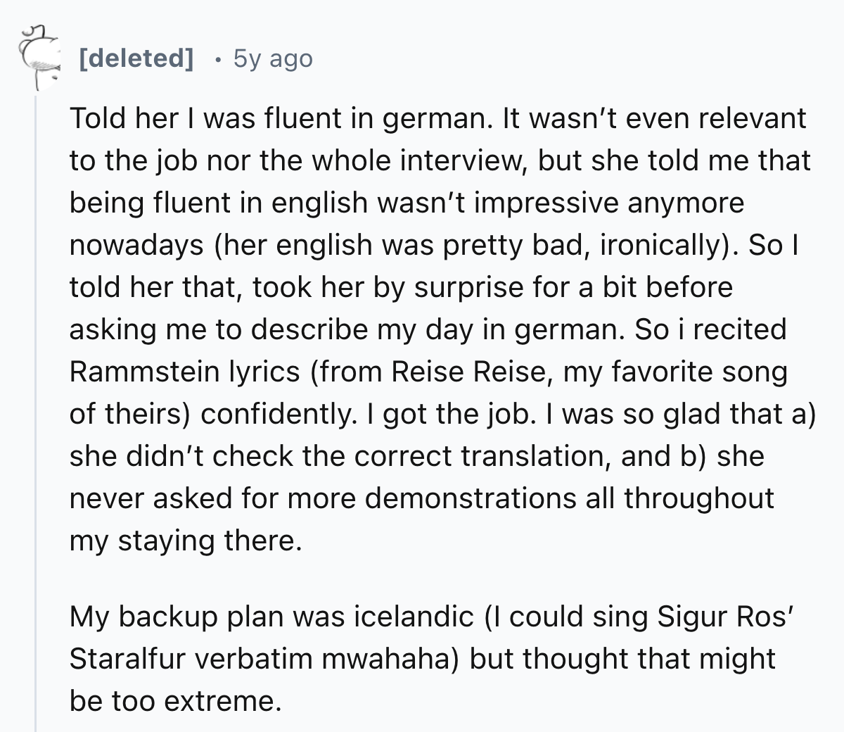 document - deleted 5y ago Told her I was fluent in german. It wasn't even relevant to the job nor the whole interview, but she told me that being fluent in english wasn't impressive anymore nowadays her english was pretty bad, ironically. So I told her th